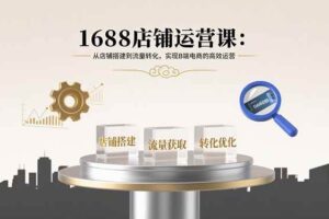 （15898期）1688店铺运营课：从店铺搭建到流量转化，实现B端电商的高效运营